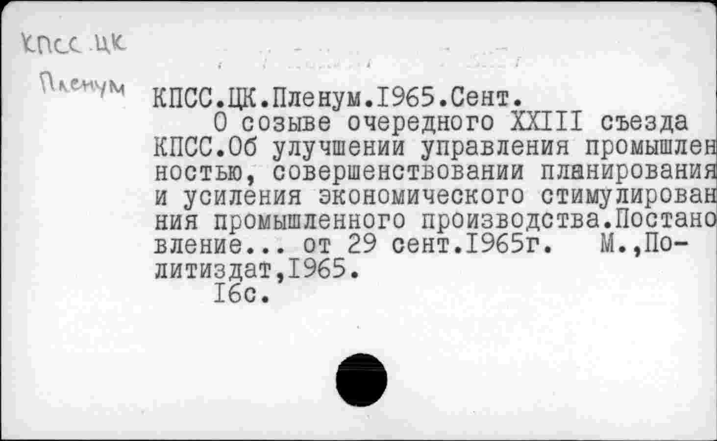 ﻿ПксЮс
кпсс.цк.пденум^э^.сен!.
О созыве очередного XXIII съезда КПСС.Об улучшении управления промышл' ностью, совершенствовании планирован: и усиления экономического стимулиров, ния промышленного производства.Поста вление... от 29 сент.1965г.	М.,По-
литиздат. 1965.
16с.